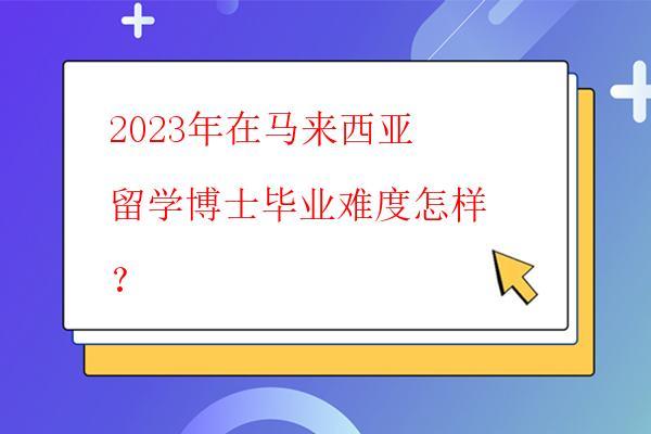  2023年在馬來西亞留學博士畢業難度怎樣？